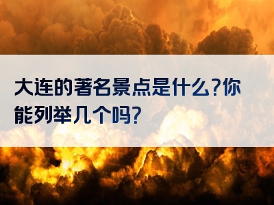 大连的著名景点是什么？你能列举几个吗？