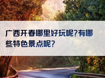 广西开春哪里好玩呢？有哪些特色景点呢？