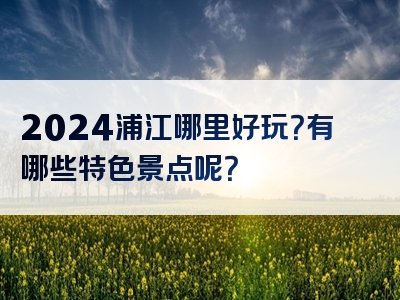 2024浦江哪里好玩？有哪些特色景点呢？