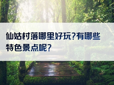 仙姑村落哪里好玩？有哪些特色景点呢？