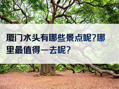 厦门水头有哪些景点呢？哪里最值得一去呢？