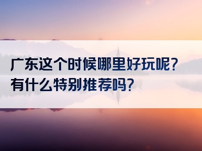 广东这个时候哪里好玩呢？有什么特别推荐吗？