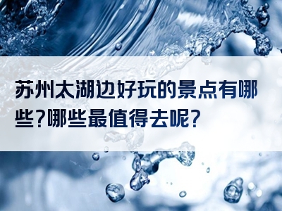 苏州太湖边好玩的景点有哪些？哪些最值得去呢？