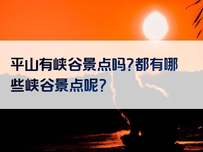 平山有峡谷景点吗？都有哪些峡谷景点呢？