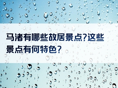 马渚有哪些故居景点？这些景点有何特色？