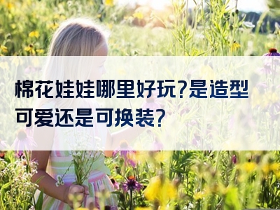 棉花娃娃哪里好玩？是造型可爱还是可换装？