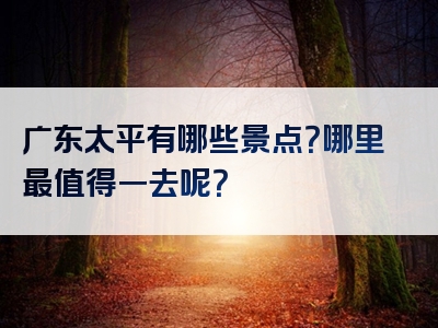 广东太平有哪些景点？哪里最值得一去呢？