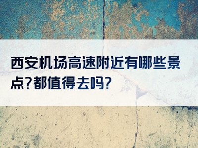 西安机场高速附近有哪些景点？都值得去吗？