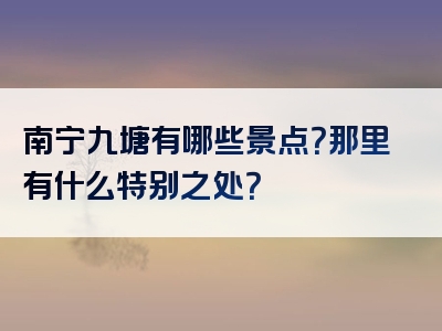 南宁九塘有哪些景点？那里有什么特别之处？