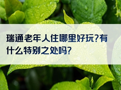 瑞通老年人住哪里好玩？有什么特别之处吗？