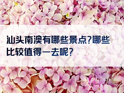 汕头南澳有哪些景点？哪些比较值得一去呢？