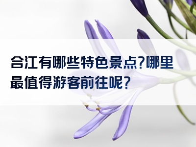 合江有哪些特色景点？哪里最值得游客前往呢？