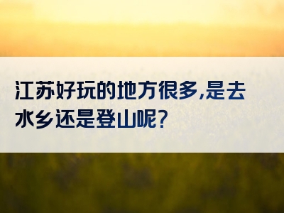 江苏好玩的地方很多，是去水乡还是登山呢？