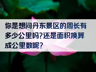 你是想问丹东景区的周长有多少公里吗？还是面积换算成公里数呢？