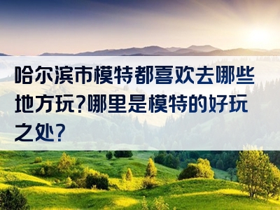 哈尔滨市模特都喜欢去哪些地方玩？哪里是模特的好玩之处？