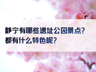 静宁有哪些遗址公园景点？都有什么特色呢？