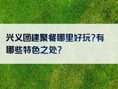 兴义团建聚餐哪里好玩？有哪些特色之处？