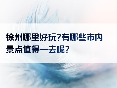 徐州哪里好玩？有哪些市内景点值得一去呢？