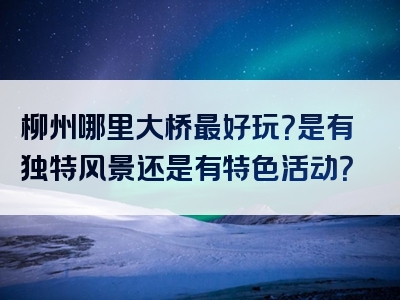 柳州哪里大桥最好玩？是有独特风景还是有特色活动？