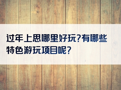 过年上思哪里好玩？有哪些特色游玩项目呢？