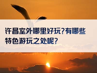 许昌室外哪里好玩？有哪些特色游玩之处呢？