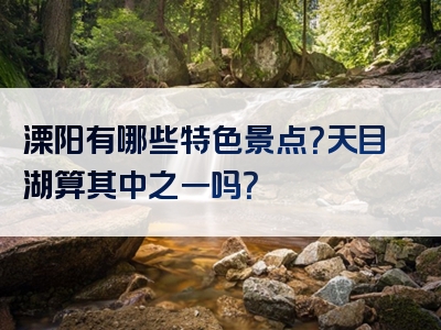 溧阳有哪些特色景点？天目湖算其中之一吗？