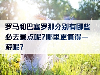 罗马和巴塞罗那分别有哪些必去景点呢？哪里更值得一游呢？