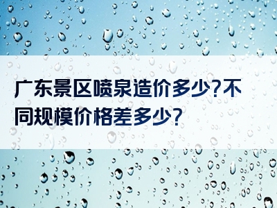 广东景区喷泉造价多少？不同规模价格差多少？