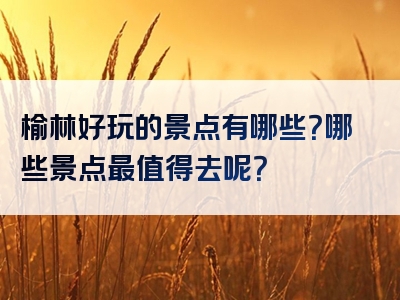 榆林好玩的景点有哪些？哪些景点最值得去呢？