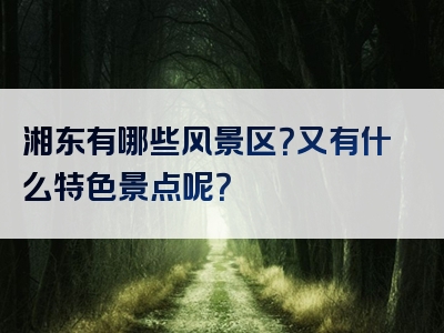 湘东有哪些风景区？又有什么特色景点呢？