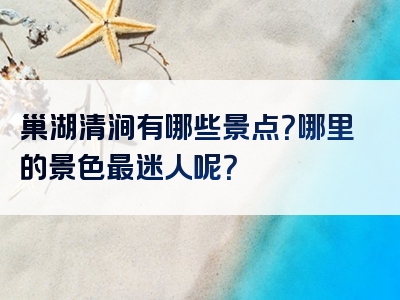 巢湖清涧有哪些景点？哪里的景色最迷人呢？