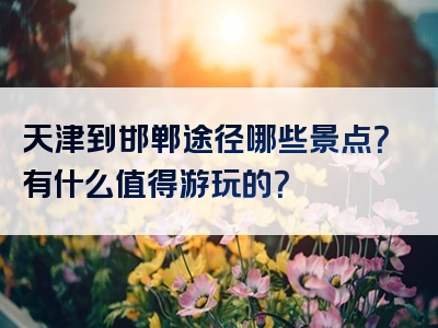 天津到邯郸途径哪些景点？有什么值得游玩的？