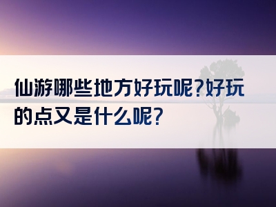 仙游哪些地方好玩呢？好玩的点又是什么呢？