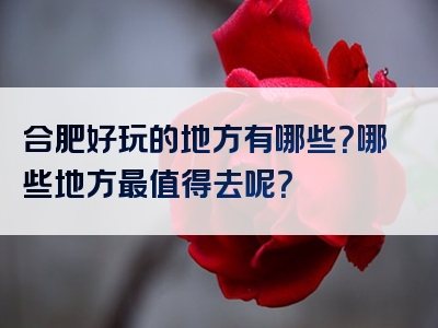 合肥好玩的地方有哪些？哪些地方最值得去呢？