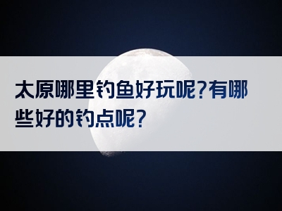 太原哪里钓鱼好玩呢？有哪些好的钓点呢？