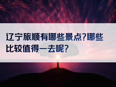 辽宁旅顺有哪些景点？哪些比较值得一去呢？