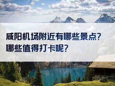 咸阳机场附近有哪些景点？哪些值得打卡呢？