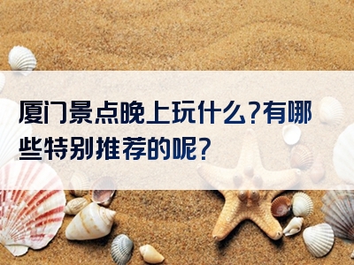 厦门景点晚上玩什么？有哪些特别推荐的呢？