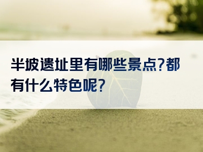 半坡遗址里有哪些景点？都有什么特色呢？