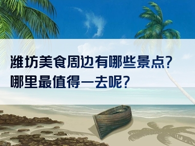 潍坊美食周边有哪些景点？哪里最值得一去呢？