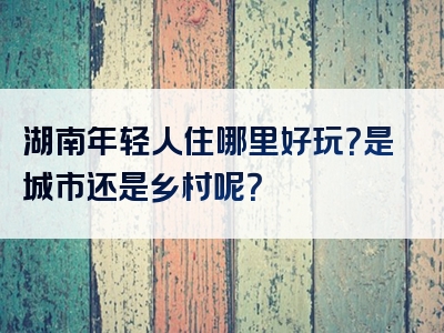 湖南年轻人住哪里好玩？是城市还是乡村呢？