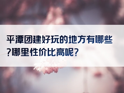 平潭团建好玩的地方有哪些？哪里性价比高呢？