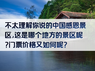 不太理解你说的中国感恩景区，这是哪个地方的景区呢？门票价格又如何呢？