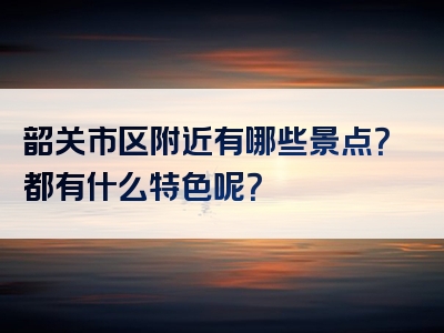 韶关市区附近有哪些景点？都有什么特色呢？