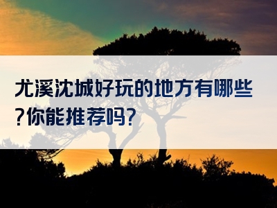 尤溪沈城好玩的地方有哪些？你能推荐吗？