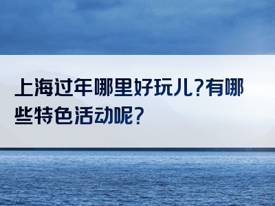 上海过年哪里好玩儿？有哪些特色活动呢？