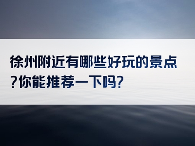 徐州附近有哪些好玩的景点？你能推荐一下吗？