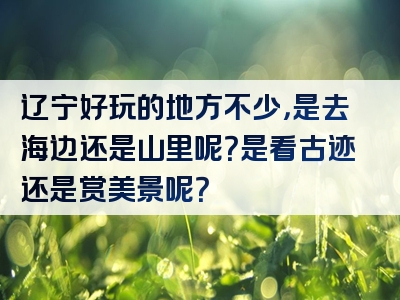 辽宁好玩的地方不少，是去海边还是山里呢？是看古迹还是赏美景呢？