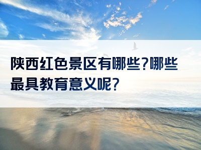 陕西红色景区有哪些？哪些最具教育意义呢？