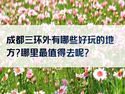 成都三环外有哪些好玩的地方？哪里最值得去呢？